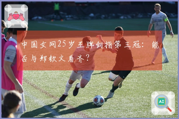 中国女网25岁王牌剑指第三冠：能否与郑钦文看齐？