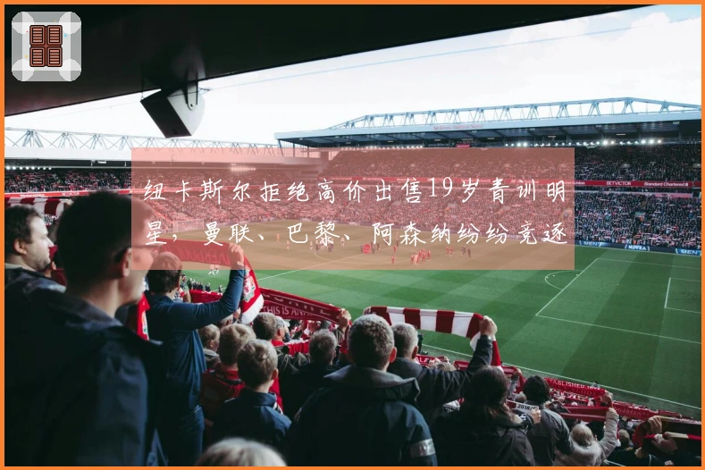 纽卡斯尔拒绝高价出售19岁青训明星，曼联、巴黎、阿森纳纷纷竞逐！