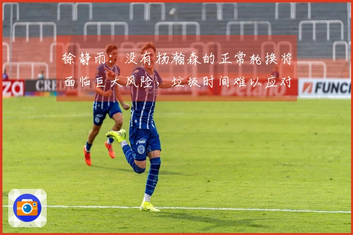 徐静雨：没有杨瀚森的正常轮换将面临巨大风险，垃圾时间难以应对