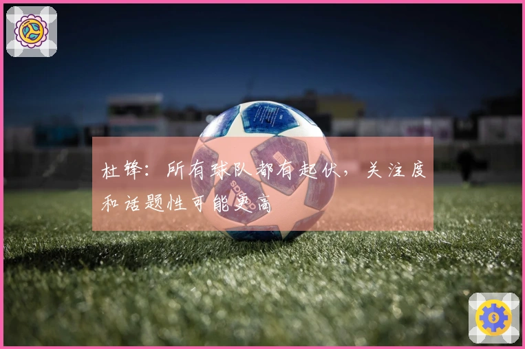 杜锋：所有球队都有起伏，关注度和话题性可能更高