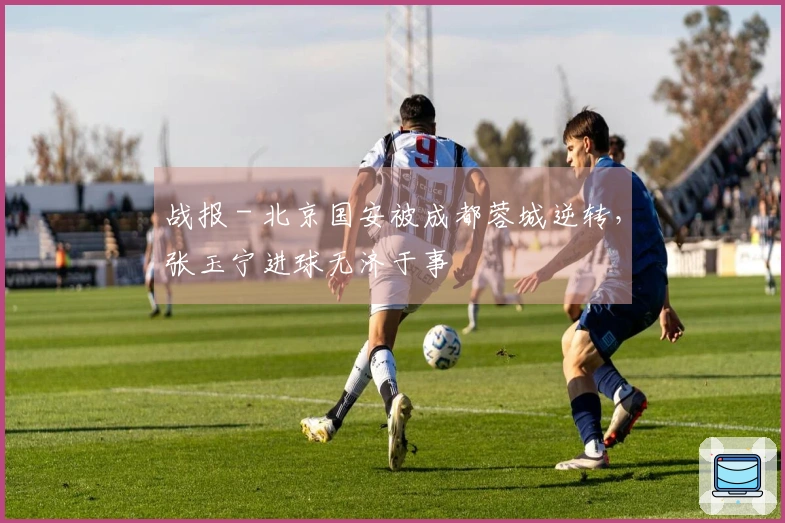 战报 - 北京国安被成都蓉城逆转，张玉宁进球无济于事