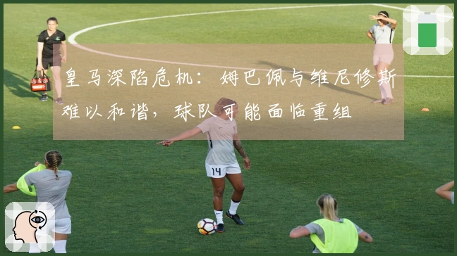 皇马深陷危机：姆巴佩与维尼修斯难以和谐，球队可能面临重组