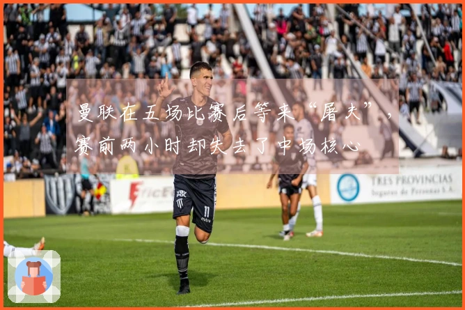 曼联在五场比赛后等来“屠夫”，赛前两小时却失去了中场核心