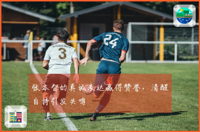 张本智的真诚表达赢得赞誉，清醒自持引发共鸣