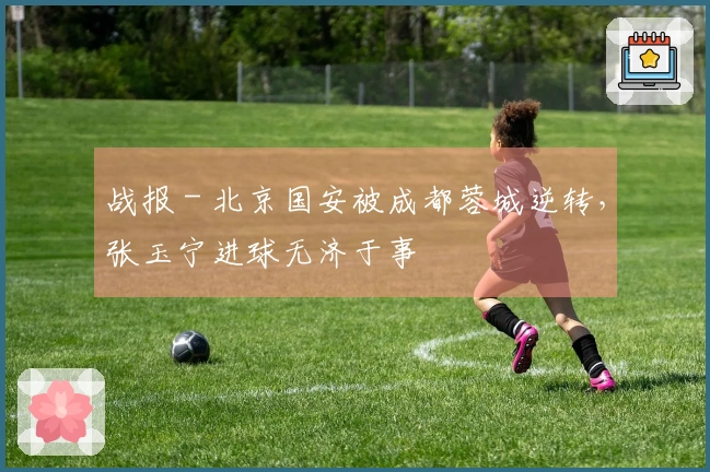 战报 - 北京国安被成都蓉城逆转，张玉宁进球无济于事
