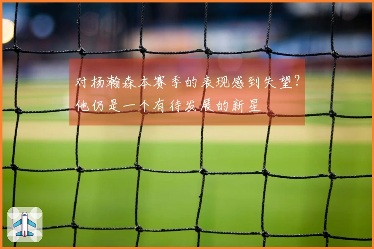 对杨瀚森本赛季的表现感到失望？他仍是一个有待发展的新星
