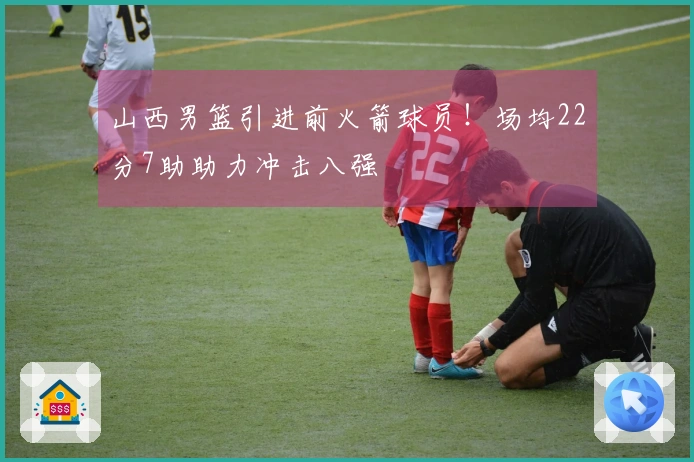 山西男篮引进前火箭球员！场均22分7助助力冲击八强