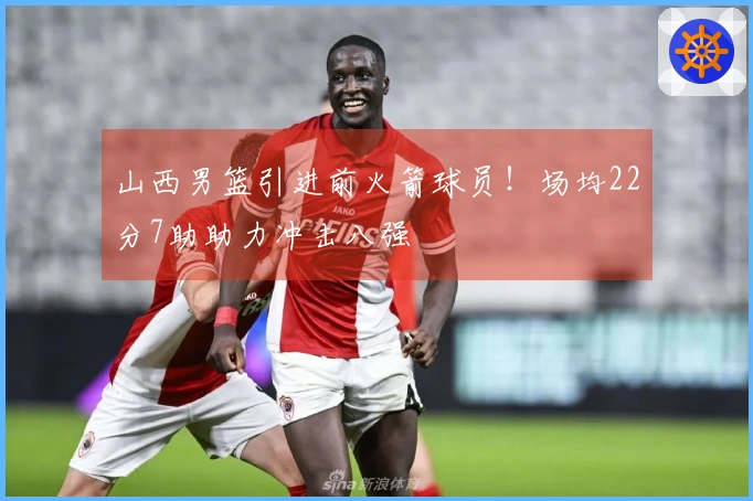 山西男篮引进前火箭球员！场均22分7助助力冲击八强