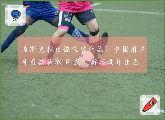马斯克推出微信替代品！中国用户可直接获取 网友：标志设计出色