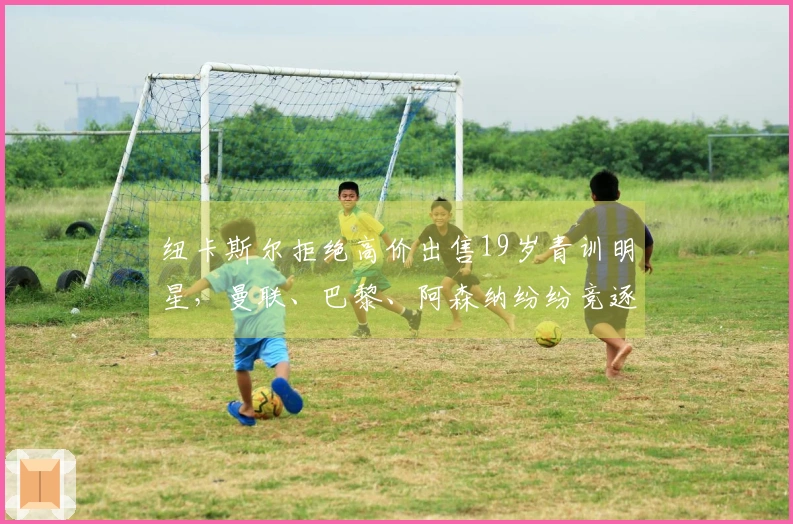 纽卡斯尔拒绝高价出售19岁青训明星，曼联、巴黎、阿森纳纷纷竞逐！