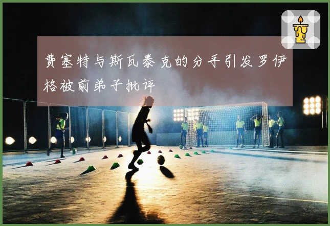 费塞特与斯瓦泰克的分手引发罗伊格被前弟子批评