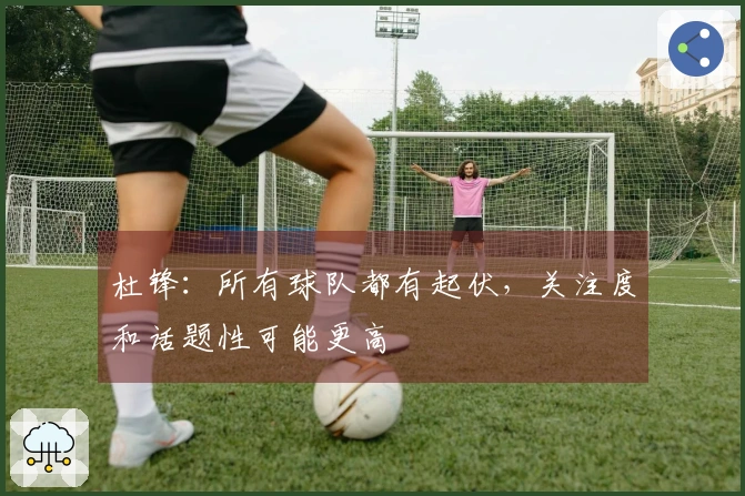 杜锋：所有球队都有起伏，关注度和话题性可能更高